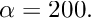 $ \alpha = 200. $