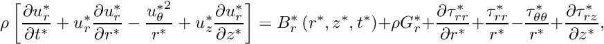 \[ \rho \left[ \frac{\partial u_r^*}{\partial t^*} + {u_r^*}\frac{\partial u_r^*}{\partial r^*} - \frac{{u_{\theta}^*}^2}{r^*} + {u_z^*}\frac{\partial u_r^*}{\partial z^*} \right] = B_r^*\left(r^*,z^*,t^*\right) + \rho G_r^* + \frac{\partial \tau_{rr}^*}{\partial r^*} + \frac{\tau_{rr}^*}{r^*} - \frac{\tau_{\theta\theta}^*}{r^*} + \frac{\partial\tau_{rz}^*}{\partial z^*}, \]