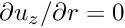 $ \partial u_z /\partial r = 0 $