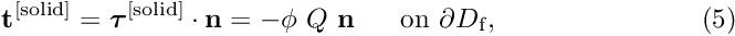 \[ {\bf t}^{\rm [solid]} = \mbox{\boldmath$ \tau $}^{\rm [solid]} \cdot {\bf n} = - \phi \ Q \ {\bf n} \mbox{\ \ \ \ \ on $\partial D_{\rm f}$}, \ \ \ \ \ \ \ \ \ \ \ \ \ \ \ \ \ \ \ \ \ \ (5) \]