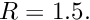 $ R=1.5. $