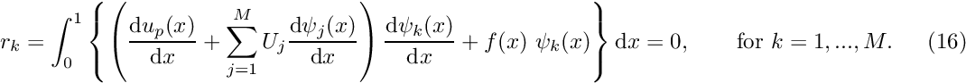 \[ r_k = \int_0^1 \left\{ \left( \frac{\mbox{d} u_p(x)}{\mbox{d} x} +\sum_{j=1}^{M} U_{j} \frac{\mbox{d} \psi_j(x)}{\mbox{d} x} \right) \frac{\mbox{d} \psi_k(x)}{\mbox{d} x} + f(x) \ \psi_k(x) \right\} \mbox{d}x =0, \mbox{\ \ \ \ \ \ for $k=1,...,M.$}\ \ \ \ \ \ \ (16) \]