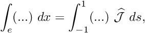 \[ \int_e (...) \ dx = \int_{-1}^1 (...)\ \widehat{\cal J} \ ds, \]