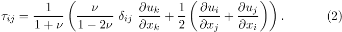 \[ \tau_{ij} = \frac{1}{1+\nu} \left(\frac{\nu}{1-2\nu} \ \delta_{ij} \ \frac{\partial u_k}{\partial x_k} + \frac{1}{2} \left(\frac{\partial u_i}{\partial x_j}+ \frac{\partial u_j}{\partial x_i} \right) \right). \ \ \ \ \ \ \ \ \ \ (2) \]