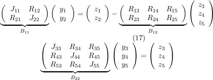 \[ \begin{array}{c} \underbrace{ \left( \begin{array}{cc} J_{11} & R_{12} \\ R_{21} & J_{22} \\ \end{array} \right) }_{B_{11}} \left( \begin{array}{c} y_1 \\ y_2 \\ \end{array} \right) = \left( \begin{array}{c} z_1 \\ z_2 \\ \end{array} \right) - \underbrace{ \left( \begin{array}{ccc} R_{13} & R_{14} & R_{15} \\ R_{23} & R_{24} & R_{25} \\ \end{array} \right) }_{B_{12}} \left( \begin{array}{c} z_3 \\ z_4 \\ z_5 \\ \end{array} \right) \\ \hspace{3cm} (17) \\ \underbrace{ \left( \begin{array}{ccc} J_{33} & R_{34} & R_{35} \\ R_{43} & J_{44} & R_{45} \\ R_{53} & R_{54} & J_{55} \\ \end{array} \right) }_{B_{22}} \left( \begin{array}{c} y_3 \\ y_4 \\ y_5 \\ \end{array} \right) = \left( \begin{array}{c} z_3 \\ z_4 \\ z_5 \\ \end{array} \right) \end{array} \]