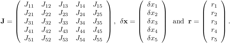 \[ \hspace{3cm} {\bf J} = \left( \begin{array}{ccccc} J_{11} & J_{12} & J_{13} & J_{14} & J_{15} \\ J_{21} & J_{22} & J_{23} & J_{24} & J_{25} \\ J_{31} & J_{32} & J_{33} & J_{34} & J_{35} \\ J_{41} & J_{42} & J_{43} & J_{44} & J_{45} \\ J_{51} & J_{52} & J_{53} & J_{54} & J_{55} \\ \end{array} \right), \ \ \delta {\bf x} = \left( \begin{array}{c} \delta x_{1} \\ \delta x_{2} \\ \delta x_{3} \\ \delta x_{4} \\ \delta x_{5} \\ \end{array} \right) \ \mbox{ and } \ {\bf r} = \left( \begin{array}{c} r_{1} \\ r_{2} \\ r_{3} \\ r_{4} \\ r_{5} \\ \end{array} \right). \hspace{3cm} (3) \]