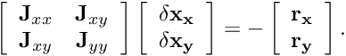 \[ \left[ \begin{array}{cc} {\bf J}_{xx}&{\bf J}_{xy}\\ {\bf J}_{xy}&{\bf J}_{yy} \end{array} \right] \left[ \begin{array}{c} \bf \delta x_x\\ \bf \delta x_y\\ \end{array} \right] = - \left[ \begin{array}{c} \bf r_x\\ \bf r_y\\ \end{array} \right]. \]