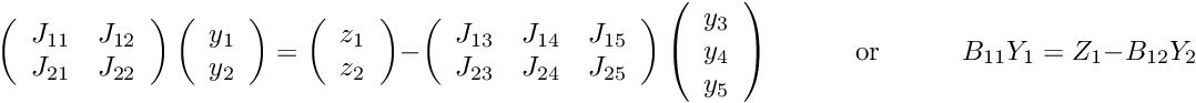 \[ \ \ \ \ \ \left( \begin{array}{cc} J_{11} & J_{12} \\ J_{21} & J_{22} \\ \end{array} \right) \left( \begin{array}{c} y_1 \\ y_2 \\ \end{array} \right) = \left( \begin{array}{c} z_1 \\ z_2 \\ \end{array} \right) - \left( \begin{array}{ccc} J_{13} & J_{14} & J_{15} \\ J_{23} & J_{24} & J_{25} \\ \end{array} \right) \left( \begin{array}{c} y_3 \\ y_4 \\ y_5 \\ \end{array} \right) \mbox{\ \ \ \ \ \ \ \ \ or \ \ \ \ \ \ \ \ } B_{11} Y_1 = Z_1 - B_{12} Y_2 \hspace{3cm} (11) \]