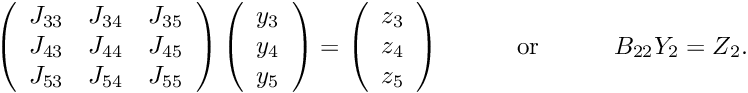 \[ \ \ \ \ \ \ \ \ \ \ \ \ \ \ \ \ \ \ \ \ \ \ \ \ \ \ \ \ \ \ \ \ \ \ \ \ \ \ \ \ \ \ \left( \begin{array}{ccc} J_{33} & J_{34} & J_{35} \\ J_{43} & J_{44} & J_{45} \\ J_{53} & J_{54} & J_{55} \\ \end{array} \right) \left( \begin{array}{c} y_3 \\ y_4 \\ y_5 \\ \end{array} \right) = \left( \begin{array}{c} z_3 \\ z_4 \\ z_5 \\ \end{array} \right) \mbox{\ \ \ \ \ \ \ \ \ or \ \ \ \ \ \ \ \ } B_{22} Y_2 = Z_2. \hspace{3cm} (12) \]