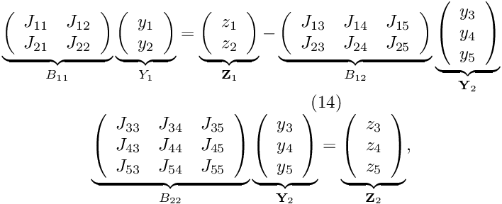 \[ \begin{array}{c} \underbrace{ \left( \begin{array}{cc} J_{11} & J_{12} \\ J_{21} & J_{22} \\ \end{array} \right) }_{B_{11}} \underbrace{ \left( \begin{array}{c} y_1 \\ y_2 \\ \end{array} \right) }_{Y_{1}} = \underbrace{ \left( \begin{array}{c} z_1 \\ z_2 \\ \end{array} \right) }_{{\bf Z}_1} - \underbrace{ \left( \begin{array}{ccc} J_{13} & J_{14} & J_{15} \\ J_{23} & J_{24} & J_{25} \\ \end{array} \right) }_{B_{12}} \underbrace{ \left( \begin{array}{c} y_3 \\ y_4 \\ y_5 \\ \end{array} \right) }_{{\bf Y}_2} \\ \hspace{3cm} (14) \\ \underbrace{ \left( \begin{array}{ccc} J_{33} & J_{34} & J_{35} \\ J_{43} & J_{44} & J_{45} \\ J_{53} & J_{54} & J_{55} \\ \end{array} \right) }_{B_{22}} \underbrace{ \left( \begin{array}{c} y_3 \\ y_4 \\ y_5 \\ \end{array} \right) }_{{\bf Y}_2} = \underbrace{ \left( \begin{array}{c} z_3 \\ z_4 \\ z_5 \\ \end{array} \right) }_{{\bf Z}_2}, \end{array} \]