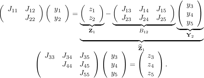 \[ \begin{array}{c} \left( \begin{array}{cc} J_{11} & J_{12} \\ & J_{22} \\ \end{array} \right) \left( \begin{array}{c} y_1 \\ y_2 \\ \end{array} \right) = \underbrace{ \underbrace{ \left( \begin{array}{c} z_1 \\ z_2 \\ \end{array} \right) }_{{\bf Z}_1} - \underbrace{ \left( \begin{array}{ccc} J_{13} & J_{14} & J_{15} \\ J_{23} & J_{24} & J_{25} \\ \end{array} \right) }_{B_{12}} \underbrace{ \left( \begin{array}{c} y_3 \\ y_4 \\ y_5 \\ \end{array} \right) }_{{\bf Y}_2} }_{\widehat{\bf Z}_1} \\ \left( \begin{array}{ccc} J_{33} & J_{34} & J_{35} \\ & J_{44} & J_{45} \\ & & J_{55} \\ \end{array} \right) \left( \begin{array}{c} y_3 \\ y_4 \\ y_5 \\ \end{array} \right) = \left( \begin{array}{c} z_3 \\ z_4 \\ z_5 \\ \end{array} \right). \end{array} \]