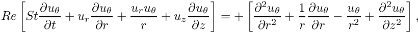 \[ Re \left[ St \frac{\partial u_\theta}{\partial t} + u_r \frac{\partial u_\theta}{\partial r} + \frac{u_r u_\theta}{r} + u_z \frac{\partial u_\theta}{\partial z} \right] = + \left[ \frac{\partial^2 u_\theta}{\partial r^2} + \frac{1}{r}\frac{\partial u_\theta}{\partial r} - \frac{u_\theta}{r^2} + \frac{\partial^2 u_\theta}{\partial z^2} \right], \]