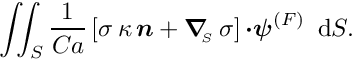 \[ \int\!\!\!\int_{S} \frac{1}{Ca} \left[\sigma \, \kappa \, \mbox{\boldmath$n$} + \mbox{\boldmath$\nabla$}_{\!\!_{S}}\, \sigma \right]\mbox{\boldmath$\cdot\psi$}^{(F)}\, \mbox{ d}S. \]