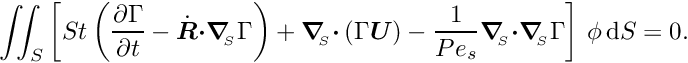 \[ \int\!\!\!\int_{S} \left[ St \left(\frac{\partial \Gamma}{\partial t} - \dot{\mbox{\boldmath$R$}} \mbox{\boldmath$\cdot$} \mbox{\boldmath$\nabla$}_{\!\!_{S}} \Gamma \right) + \mbox{\boldmath$\nabla$}_{\!\!_{S}} \mbox{\boldmath$\cdot$} \left(\Gamma \mbox{\boldmath$U$}\right) - \frac{1}{Pe_{s}} \mbox{\boldmath$\nabla$}_{\!\!_{S}}\mbox{\boldmath$\cdot$} \mbox{\boldmath$\nabla$}_{\!\!_{S}} \Gamma \right]\, \phi\, \mbox{d}S = 0. \]