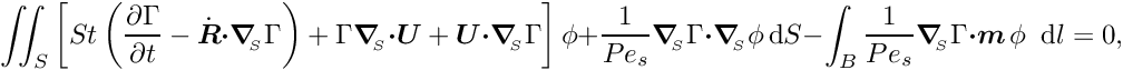 \[ \int\!\!\!\int_{S} \left[ St \left(\frac{\partial \Gamma}{\partial t} - \dot{\mbox{\boldmath$R$}} \mbox{\boldmath$\cdot$} \mbox{\boldmath$\nabla$}_{\!\!_{S}} \Gamma \right) + \Gamma \mbox{\boldmath$\nabla$}_{\!\!_{S}} \mbox{\boldmath$\cdot$} \mbox{\boldmath$U$} + \mbox{\boldmath$U$} \mbox{\boldmath$\cdot$} \mbox{\boldmath$\nabla$}_{\!\!_{S}} \Gamma \right] \phi + \frac{1}{Pe_{s}} \mbox{\boldmath$\nabla$}_{\!\!_{S}} \Gamma \mbox{\boldmath$\cdot$} \mbox{\boldmath$\nabla$}_{\!\!_{S}} \phi\, \mbox{d}S - \int_{B} \frac{1}{Pe_{s}} \mbox{\boldmath$\nabla$}_{\!\!_{S}} \Gamma \mbox{\boldmath$\cdot m$}\, \phi \,\mbox{ d} l = 0,\]