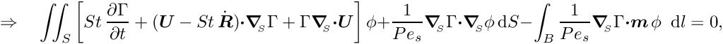 \[ \Rightarrow \quad \int\!\!\!\int_{S} \left[ St\, \frac{\partial \Gamma}{\partial t} + (\mbox{\boldmath$U$} - St\, \dot{\mbox{\boldmath$R$}}) \mbox{\boldmath$\cdot$} \mbox{\boldmath$\nabla$}_{\!\!_{S}} \Gamma + \Gamma \mbox{\boldmath$\nabla$}_{\!\!_{S}} \mbox{\boldmath$\cdot$} \mbox{\boldmath$U$} \right] \phi + \frac{1}{Pe_{s}} \mbox{\boldmath$\nabla$}_{\!\!_{S}} \Gamma \mbox{\boldmath$\cdot$} \mbox{\boldmath$\nabla$}_{\!\!_{S}} \phi\, \mbox{d}S - \int_{B} \frac{1}{Pe_{s}} \mbox{\boldmath$\nabla$}_{\!\!_{S}} \Gamma \mbox{\boldmath$\cdot m$}\, \phi \,\mbox{ d} l = 0,\]