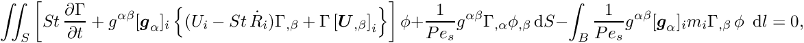 \[ \int\!\!\!\int_{S} \left[ St\, \frac{\partial \Gamma}{\partial t} + g^{\alpha\beta} [\mbox{\boldmath$g$}_{\alpha}]_{i}\left\{ (U_{i} - St\, \dot{R}_{i}) \Gamma_{,\beta} + \Gamma \left[\mbox{\boldmath$U$}_{,\beta}\right]_{i}\right\} \right] \phi + \frac{1}{Pe_{s}} g^{\alpha\beta} \Gamma_{,\alpha} \phi_{,\beta}\, \mbox{d}S - \int_{B} \frac{1}{Pe_{s}} g^{\alpha\beta} [\mbox{\boldmath$g$}_{\alpha}]_{i} m_{i} \Gamma_{,\beta}\, \phi \,\mbox{ d} l = 0,\]