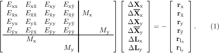 \[ \left[ \begin{array}{cccc|cc} { E_{\rm xx}}&{ E_{\rm x\bar{\rm x}}}&{ E_{\rm xy}}&{ E_{\rm x\bar{\rm y}}}&&\\ { E_{\bar{\rm x}\rm x}}&{ E_{\bar{\rm x}\bar{\rm x}}}&{ E_{\bar{\rm x}\rm y}}&{ E_{\bar{\rm x}\bar{\rm y}}}&{ M_{\rm x}}&\\ { E_{\rm yx}}&{ E_{\rm y\bar{\rm x}}}&{ E_{\rm yy}}&{ E_{\rm y\bar{\rm y}}}&&\\ { E_{\bar{\rm y}\rm x}}&{ E_{\bar{\rm y}\bar{\rm x}}}&{ E_{\bar{\rm y}\rm y}}&{ E_{\bar{\rm y}\bar{\rm y}}}&&{ M_{\rm y}}\\ \hline &{ M_{\rm x}}&&&\\ &&&{ M_{\rm y}}&& \end{array} \right] \left[ \begin{array}{c} \Delta \mathbf{X}_{\rm x}\\ \Delta \mathbf{\overline{X}}_{\rm x}\\ \Delta \mathbf{X}_{\rm y}\\ \Delta \mathbf{\overline{X}}_{\rm y}\\ \Delta \mathbf{L}_{\rm x}\\ \Delta \mathbf{L}_{\rm y} \end{array} \right] = - \left[ \begin{array}{c} \mathbf{r}_{\rm x}\\ \mathbf{r}_{\bar{\rm x}}\\ \mathbf{r}_{\rm y}\\ \mathbf{r}_{\bar{\rm y}}\\ \mathbf{r}_{\rm l_x}\\ \mathbf{r}_{\rm l_y} \end{array} \right]. \ \ \ \ \ \ (1) \]