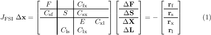 \[ J_{\rm FSI} \ \Delta {\bf x} = \left[ \begin{array}{c|c|cc} F& &C_{\rm fx}&\\ \hline C_{\rm sf}&S&C_{\rm sx}&\\ \hline &&E&C_{\rm xl}\\ &C_{\rm ls}&C_{\rm lx}&\\ \end{array} \right] \left[ \begin{array}{c} \Delta {\bf F}\\ \hline \Delta {\bf S}\\ \hline \Delta {\bf X}\\ \Delta {\bf L}\\ \end{array} \right] =- \left[ \begin{array}{c} {\bf r}_{\rm f}\\ \hline {\bf r}_{\rm s}\\ \hline {\bf r}_{\rm x}\\ {\bf r}_{\rm l}\\ \end{array} \right] \ \ \ \ \ \ \ \ (1) \]