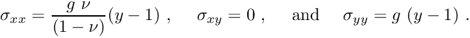 \[ \sigma_{xx} = \frac{g \ \nu}{(1-\nu)} (y-1) \ , \ \ \ \ \sigma_{xy} = 0 \ , \mbox{ \ \ \ and \ \ \ } \sigma_{yy} = g \ (y-1) \ . \]